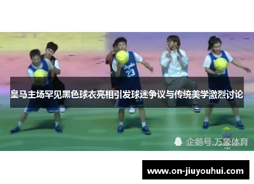 皇马主场罕见黑色球衣亮相引发球迷争议与传统美学激烈讨论