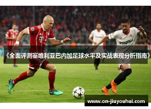 《全面评测塞维利亚巴内加足球水平及实战表现分析指南》