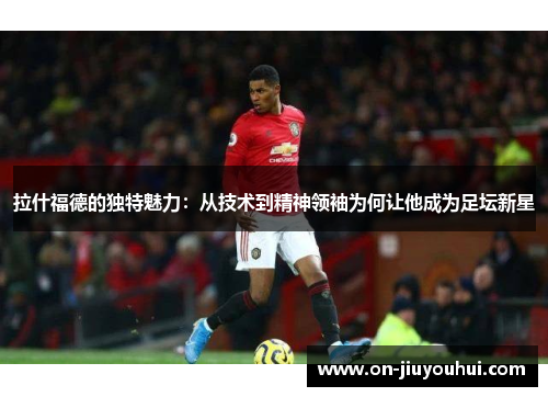 拉什福德的独特魅力：从技术到精神领袖为何让他成为足坛新星