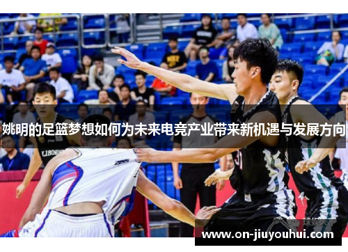 姚明的足篮梦想如何为未来电竞产业带来新机遇与发展方向 姚明的足篮梦想如何为未来电竞产业带来新机遇与发展方向