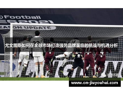 尤文图斯如何在全球市场打造强势品牌面临的挑战与机遇分析 尤文图斯如何在全球市场打造强势品牌面临的挑战与机遇分析