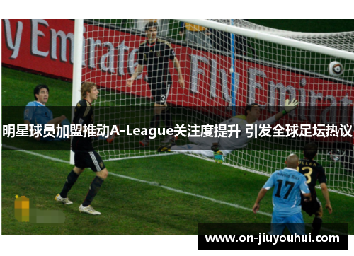 明星球员加盟推动A-League关注度提升 引发全球足坛热议