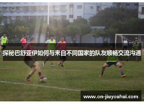 探秘巴舒亚伊如何与来自不同国家的队友顺畅交流沟通 探秘巴舒亚伊如何与来自不同国家的队友顺畅交流沟通