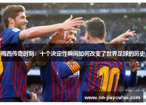 梅西传奇时刻:十个决定性瞬间如何改变了世界足球的历史 梅西传奇时刻:十个决定性瞬间如何改变了世界足球的历史