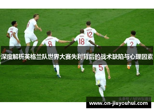 深度解析英格兰队世界大赛失利背后的战术缺陷与心理因素