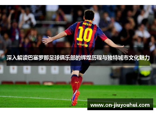 深入解读巴塞罗那足球俱乐部的辉煌历程与独特城市文化魅力 深入解读巴塞罗那足球俱乐部的辉煌历程与独特城市文化魅力