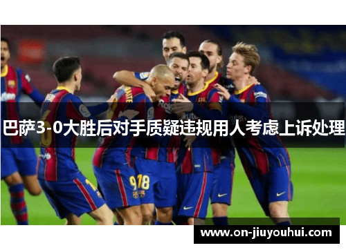 巴萨3-0大胜后对手质疑违规用人考虑上诉处理