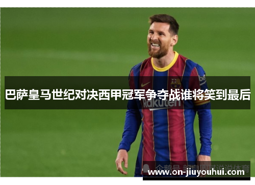 巴萨皇马世纪对决西甲冠军争夺战谁将笑到最后