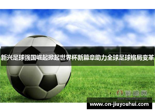 新兴足球强国崛起掀起世界杯新篇章助力全球足球格局变革