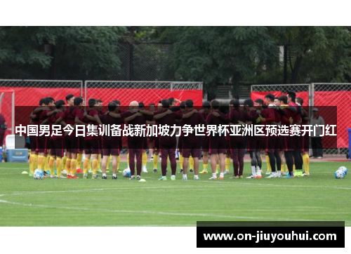 中国男足今日集训备战新加坡力争世界杯亚洲区预选赛开门红