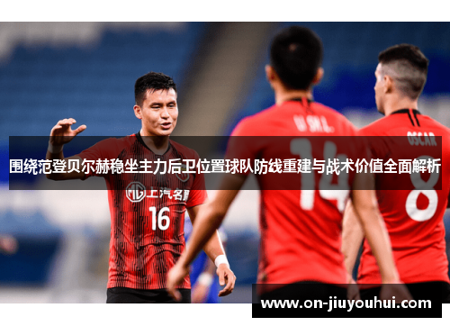 围绕范登贝尔赫稳坐主力后卫位置球队防线重建与战术价值全面解析