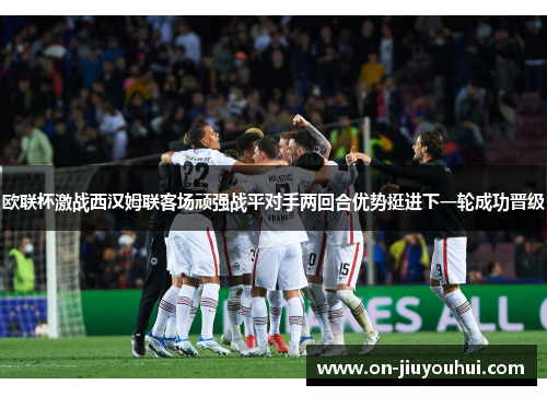 欧联杯激战西汉姆联客场顽强战平对手两回合优势挺进下一轮成功晋级 欧联杯激战西汉姆联客场顽强战平对手两回合优势挺进下一轮成功晋级