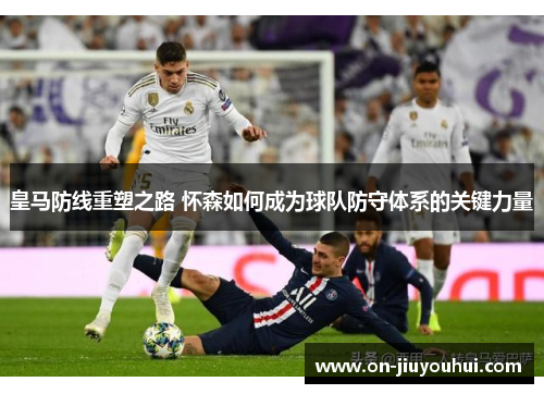 皇马防线重塑之路 怀森如何成为球队防守体系的关键力量