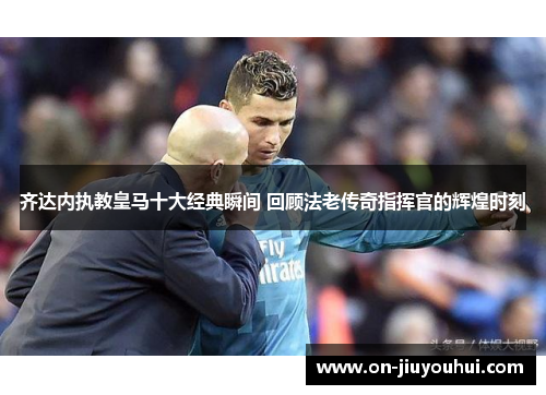 齐达内执教皇马十大经典瞬间 回顾法老传奇指挥官的辉煌时刻 齐达内执教皇马十大经典瞬间 回顾法老传奇指挥官的辉煌时刻